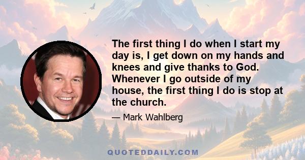 The first thing I do when I start my day is, I get down on my hands and knees and give thanks to God. Whenever I go outside of my house, the first thing I do is stop at the church.