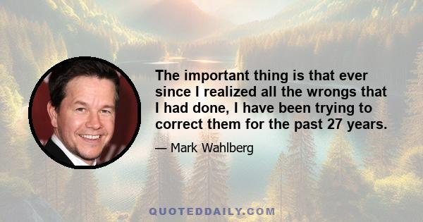 The important thing is that ever since I realized all the wrongs that I had done, I have been trying to correct them for the past 27 years.