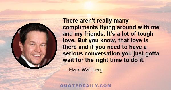 There aren't really many compliments flying around with me and my friends. It's a lot of tough love. But you know, that love is there and if you need to have a serious conversation you just gotta wait for the right time 