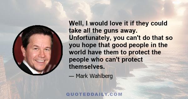 Well, I would love it if they could take all the guns away. Unfortunately, you can't do that so you hope that good people in the world have them to protect the people who can't protect themselves.