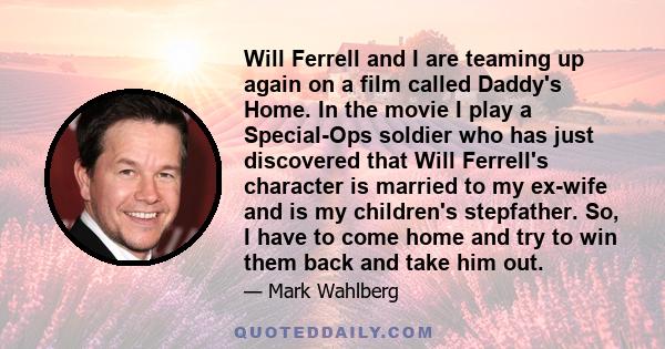 Will Ferrell and I are teaming up again on a film called Daddy's Home. In the movie I play a Special-Ops soldier who has just discovered that Will Ferrell's character is married to my ex-wife and is my children's