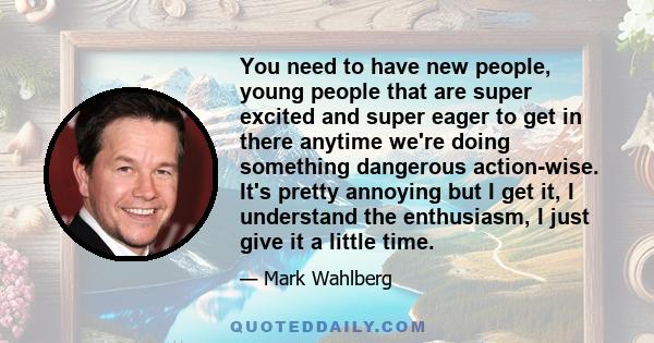 You need to have new people, young people that are super excited and super eager to get in there anytime we're doing something dangerous action-wise. It's pretty annoying but I get it, I understand the enthusiasm, I