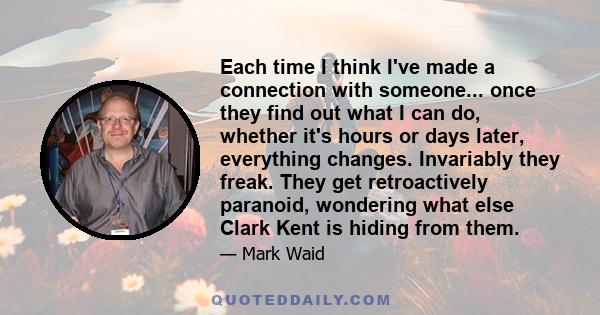 Each time I think I've made a connection with someone... once they find out what I can do, whether it's hours or days later, everything changes. Invariably they freak. They get retroactively paranoid, wondering what