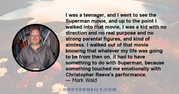 I was a teenager, and I went to see the Superman movie, and up to the point I walked into that movie, I was a kid with no direction and no real purpose and no strong parental figures, and kind of aimless. I walked out