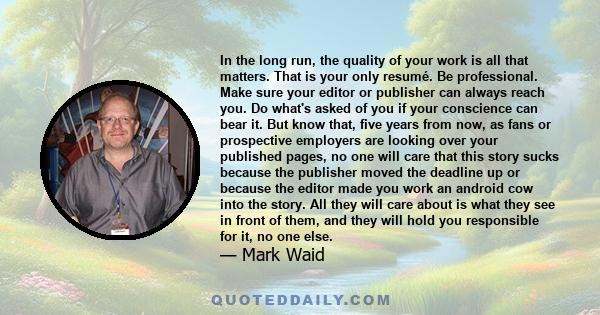 In the long run, the quality of your work is all that matters. That is your only resumé. Be professional. Make sure your editor or publisher can always reach you. Do what's asked of you if your conscience can bear it.