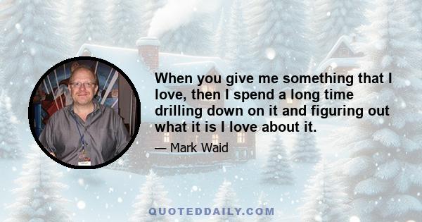 When you give me something that I love, then I spend a long time drilling down on it and figuring out what it is I love about it.