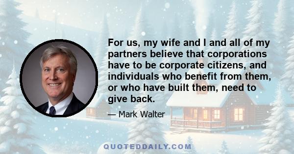 For us, my wife and I and all of my partners believe that corporations have to be corporate citizens, and individuals who benefit from them, or who have built them, need to give back.