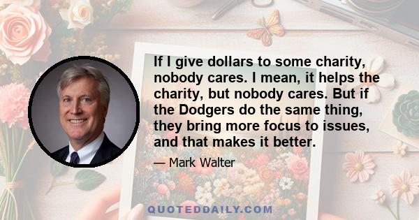 If I give dollars to some charity, nobody cares. I mean, it helps the charity, but nobody cares. But if the Dodgers do the same thing, they bring more focus to issues, and that makes it better.