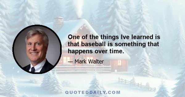 One of the things Ive learned is that baseball is something that happens over time.