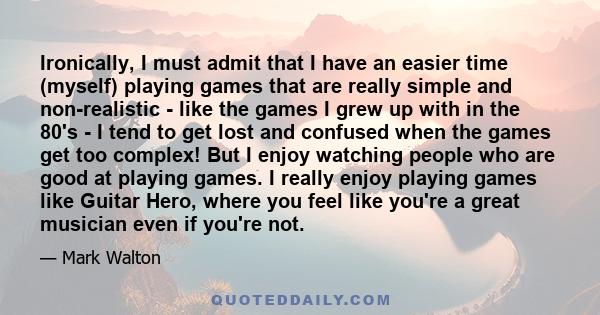 Ironically, I must admit that I have an easier time (myself) playing games that are really simple and non-realistic - like the games I grew up with in the 80's - I tend to get lost and confused when the games get too