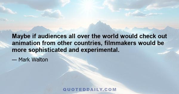 Maybe if audiences all over the world would check out animation from other countries, filmmakers would be more sophisticated and experimental.