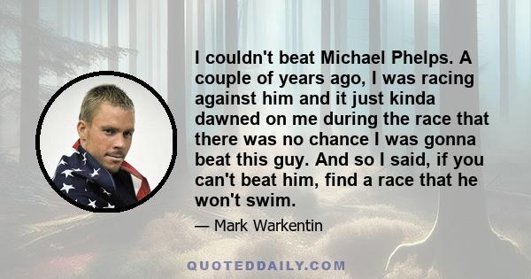 I couldn't beat Michael Phelps. A couple of years ago, I was racing against him and it just kinda dawned on me during the race that there was no chance I was gonna beat this guy. And so I said, if you can't beat him,