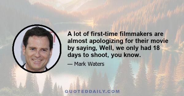 A lot of first-time filmmakers are almost apologizing for their movie by saying, Well, we only had 18 days to shoot, you know.