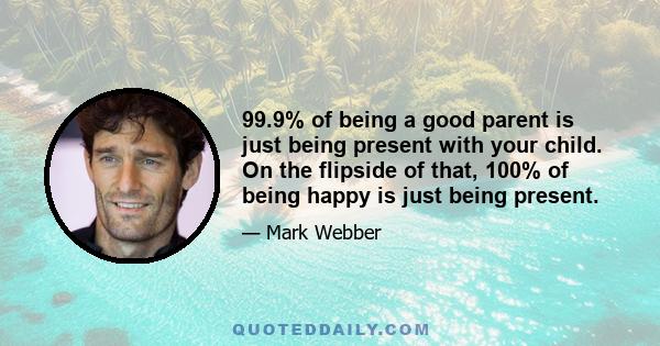 99.9% of being a good parent is just being present with your child. On the flipside of that, 100% of being happy is just being present.