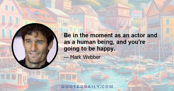 Be in the moment as an actor and as a human being, and you're going to be happy.