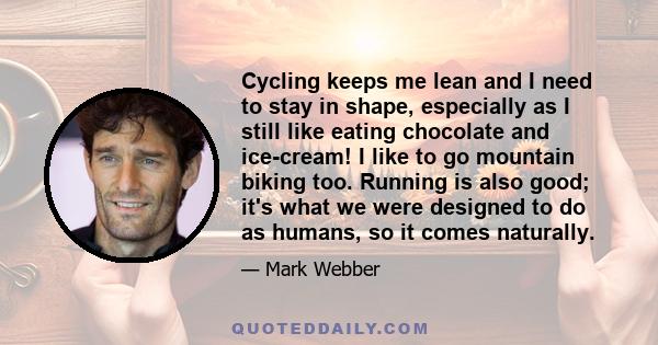 Cycling keeps me lean and I need to stay in shape, especially as I still like eating chocolate and ice-cream! I like to go mountain biking too. Running is also good; it's what we were designed to do as humans, so it