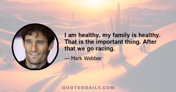 I am healthy, my family is healthy. That is the important thing. After that we go racing.