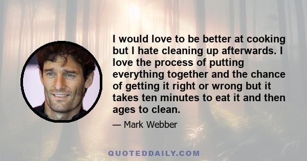 I would love to be better at cooking but I hate cleaning up afterwards. I love the process of putting everything together and the chance of getting it right or wrong but it takes ten minutes to eat it and then ages to