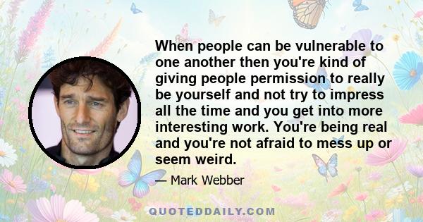 When people can be vulnerable to one another then you're kind of giving people permission to really be yourself and not try to impress all the time and you get into more interesting work. You're being real and you're