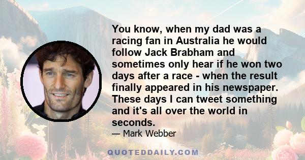 You know, when my dad was a racing fan in Australia he would follow Jack Brabham and sometimes only hear if he won two days after a race - when the result finally appeared in his newspaper. These days I can tweet