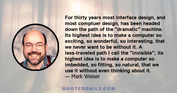 For thirty years most interface design, and most comptuer design, has been headed down the path of the dramatic machine. Its highest idea is to make a computer so exciting, so wonderful, so interesting, that we never