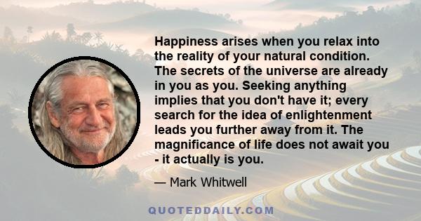 Happiness arises when you relax into the reality of your natural condition. The secrets of the universe are already in you as you. Seeking anything implies that you don't have it; every search for the idea of