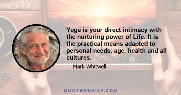 Yoga is your direct intimacy with the nurturing power of Life. It is the practical means adapted to personal needs, age, health and all cultures.