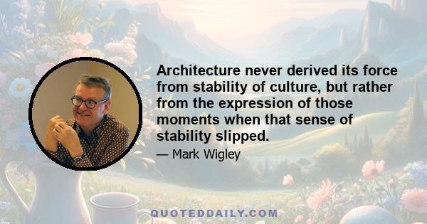 Architecture never derived its force from stability of culture, but rather from the expression of those moments when that sense of stability slipped.