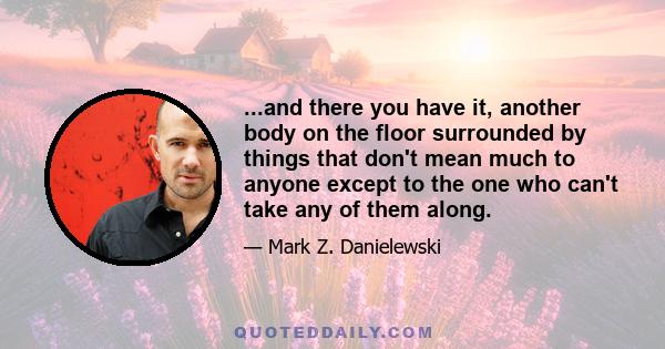 ...and there you have it, another body on the floor surrounded by things that don't mean much to anyone except to the one who can't take any of them along.