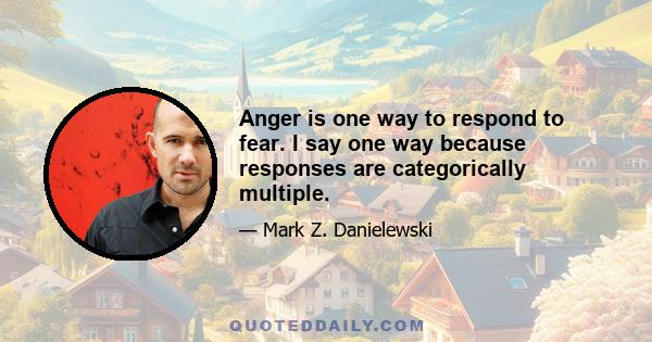 Anger is one way to respond to fear. I say one way because responses are categorically multiple.