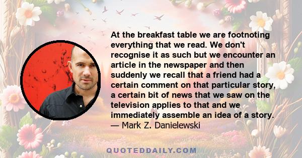 At the breakfast table we are footnoting everything that we read. We don't recognise it as such but we encounter an article in the newspaper and then suddenly we recall that a friend had a certain comment on that