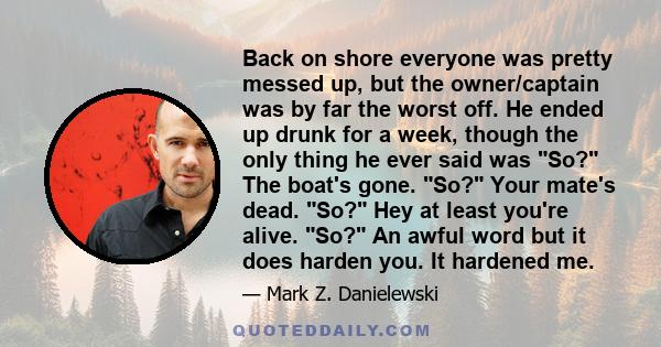 Back on shore everyone was pretty messed up, but the owner/captain was by far the worst off. He ended up drunk for a week, though the only thing he ever said was So? The boat's gone. So? Your mate's dead. So? Hey at