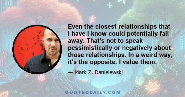 Even the closest relationships that I have I know could potentially fall away. That's not to speak pessimistically or negatively about those relationships. In a weird way, it's the opposite. I value them.