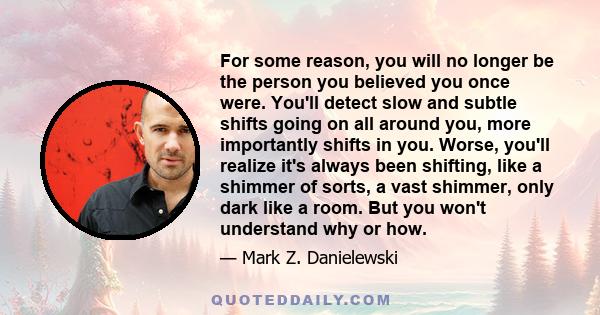 For some reason, you will no longer be the person you believed you once were. You'll detect slow and subtle shifts going on all around you, more importantly shifts in you. Worse, you'll realize it's always been