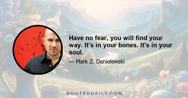 Have no fear, you will find your way. It's in your bones. It's in your soul.