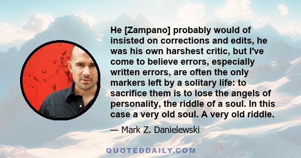 He [Zampano] probably would of insisted on corrections and edits, he was his own harshest critic, but I've come to believe errors, especially written errors, are often the only markers left by a solitary life: to