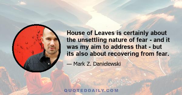 House of Leaves is certainly about the unsettling nature of fear - and it was my aim to address that - but its also about recovering from fear.