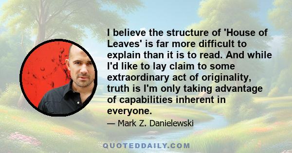 I believe the structure of 'House of Leaves' is far more difficult to explain than it is to read. And while I'd like to lay claim to some extraordinary act of originality, truth is I'm only taking advantage of