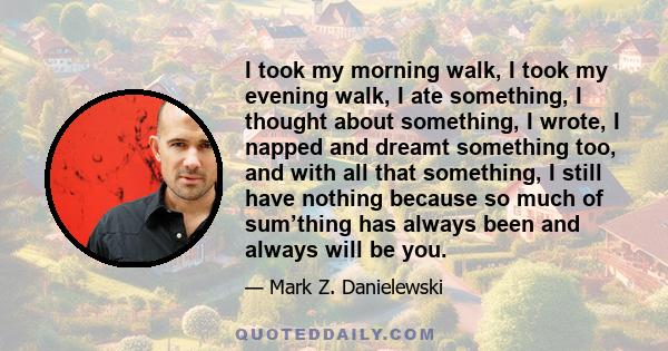 I took my morning walk, I took my evening walk, I ate something, I thought about something, I wrote, I napped and dreamt something too, and with all that something, I still have nothing because so much of sum’thing has