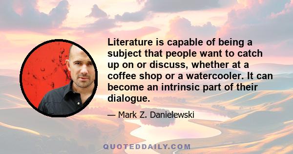 Literature is capable of being a subject that people want to catch up on or discuss, whether at a coffee shop or a watercooler. It can become an intrinsic part of their dialogue.