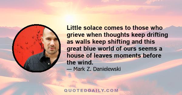 Little solace comes to those who grieve when thoughts keep drifting as walls keep shifting and this great blue world of ours seems a house of leaves moments before the wind.