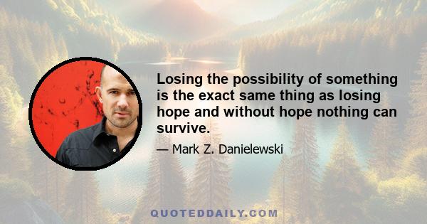 Losing the possibility of something is the exact same thing as losing hope and without hope nothing can survive.