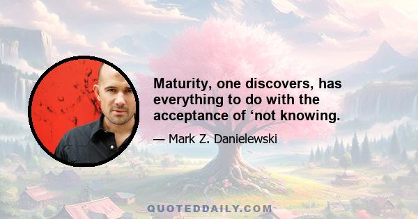 Maturity, one discovers, has everything to do with the acceptance of ‘not knowing.