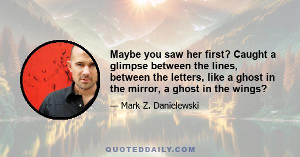 Maybe you saw her first? Caught a glimpse between the lines, between the letters, like a ghost in the mirror, a ghost in the wings?