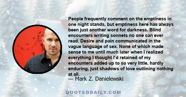 People frequently comment on the emptiness in one night stands, but emptiness here has always been just another word for darkness. Blind encounters writing sonnets no one can ever read. Desire and pain communicated in