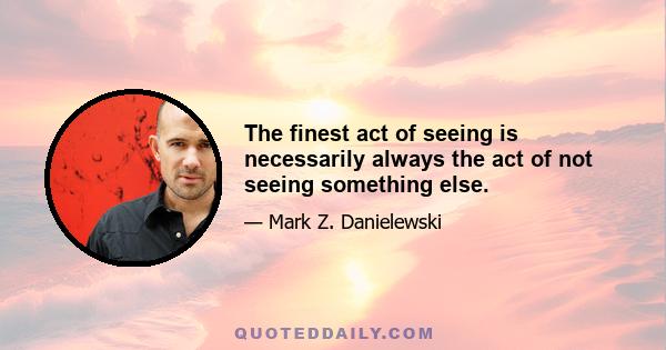 The finest act of seeing is necessarily always the act of not seeing something else.