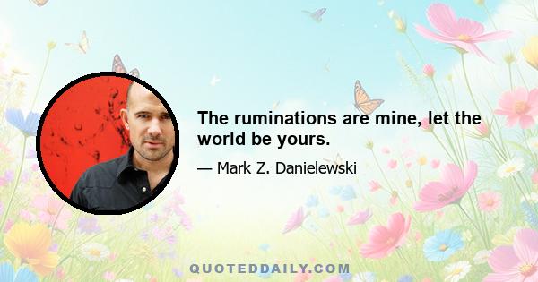 The ruminations are mine, let the world be yours.