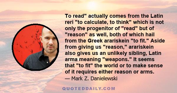 To read actually comes from the Latin reri to calculate, to think which is not only the progenitor of read but of reason as well, both of which hail from the Greek arariskein to fit. Aside from giving us reason,