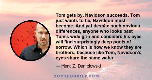 Tom gets by, Navidson succeeds. Tom just wants to be, Navidson must become. And yet despite such obvious differences, anyone who looks past Tom's wide grin and considers his eyes will find surprisingly deep pools of