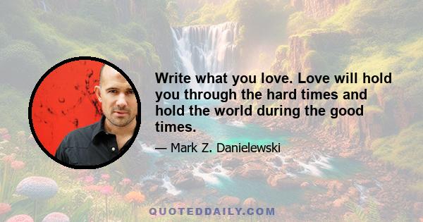 Write what you love. Love will hold you through the hard times and hold the world during the good times.